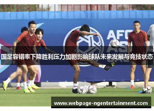 国足容错率下降胜利压力加剧影响球队未来发展与竞技状态