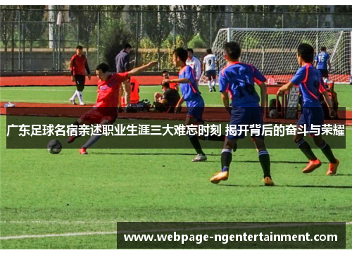 广东足球名宿亲述职业生涯三大难忘时刻 揭开背后的奋斗与荣耀