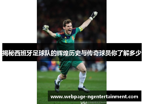 揭秘西班牙足球队的辉煌历史与传奇球员你了解多少