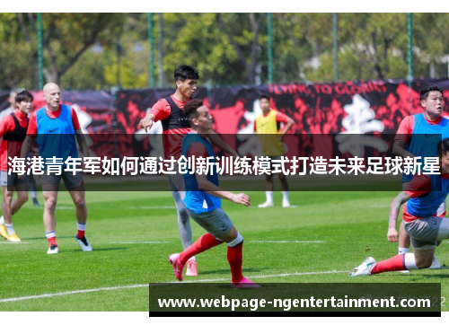 海港青年军如何通过创新训练模式打造未来足球新星 海港青年军如何通过创新训练模式打造未来足球新星