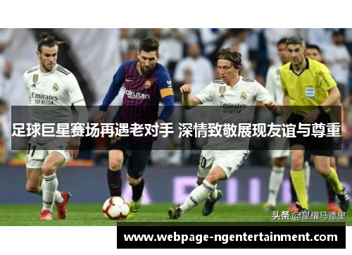 足球巨星赛场再遇老对手 深情致敬展现友谊与尊重 足球巨星赛场再遇老对手 深情致敬展现友谊与尊重