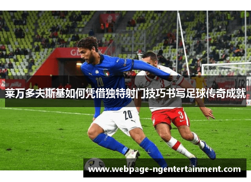 莱万多夫斯基如何凭借独特射门技巧书写足球传奇成就