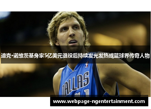 迪克·诺维茨基身家5亿美元退役后持续发光发热成篮球界传奇人物