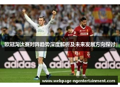 欧冠淘汰赛对阵趋势深度解析及未来发展方向探讨