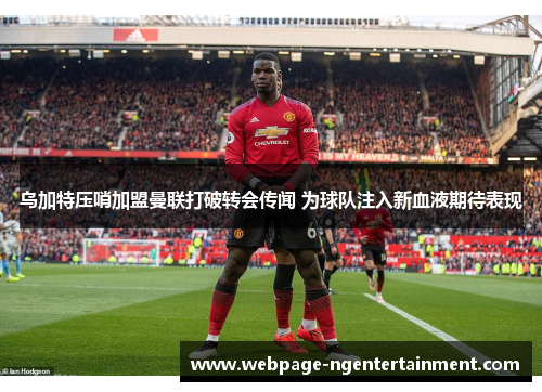 乌加特压哨加盟曼联打破转会传闻 为球队注入新血液期待表现