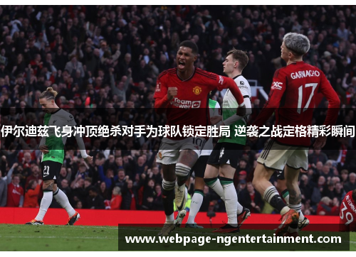 伊尔迪兹飞身冲顶绝杀对手为球队锁定胜局 逆袭之战定格精彩瞬间 伊尔迪兹飞身冲顶绝杀对手为球队锁定胜局 逆袭之战定格精彩瞬间