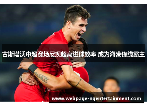 古斯塔沃中超赛场展现超高进球效率 成为海港锋线霸主 古斯塔沃中超赛场展现超高进球效率 成为海港锋线霸主